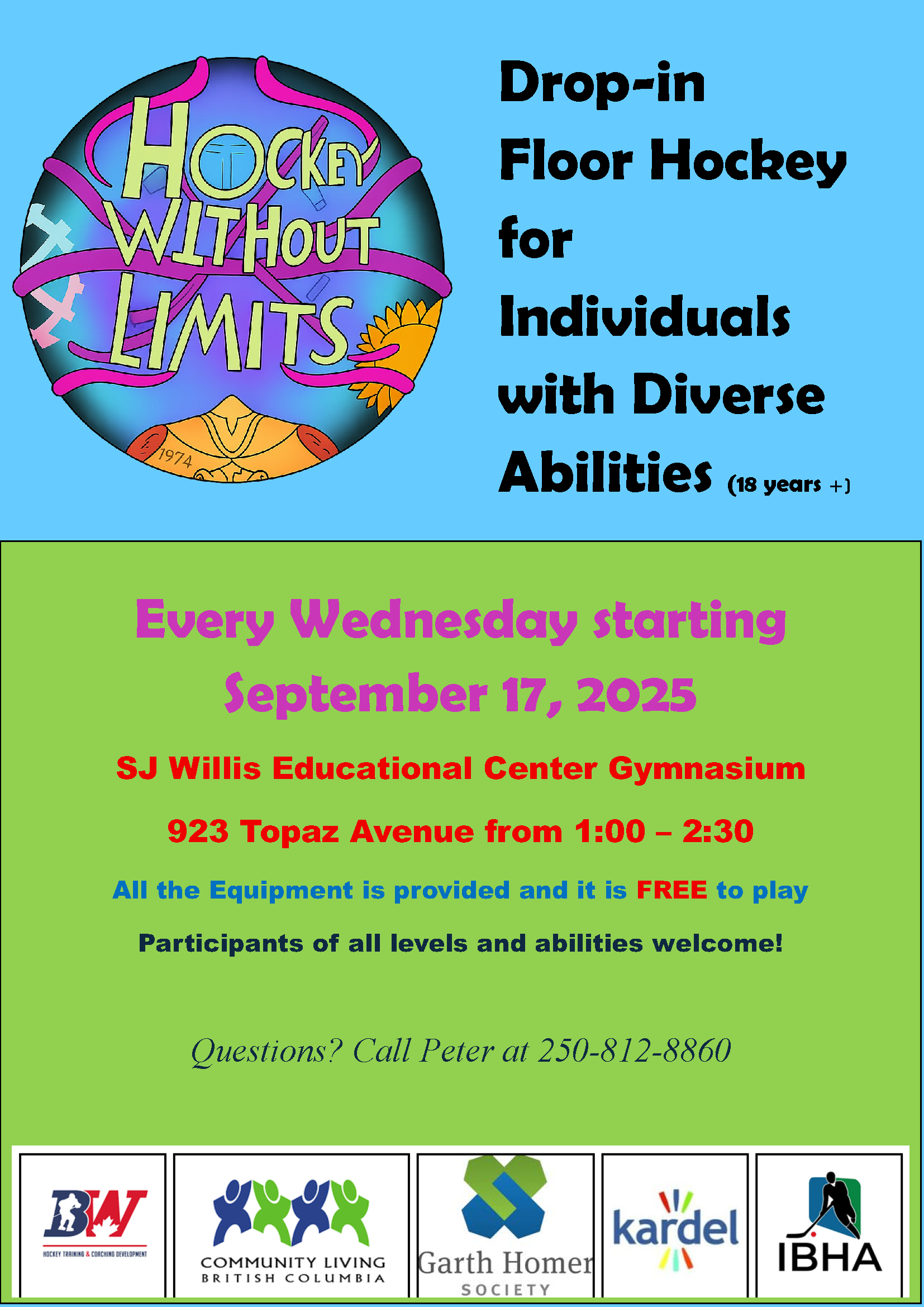 Drop-in Floor Hockey for Individuals with Diverse Abilities (18 years+) Every Wednesday starting September 17, 2025 SJ Willis Educational Center Gymnasium 923 Topaz Avenue from 1:00-2:30 All the equipment is provided and it is FREE to play. Participants of all levels and abilities welcome! Questions? Call Peter at 250-812-8860