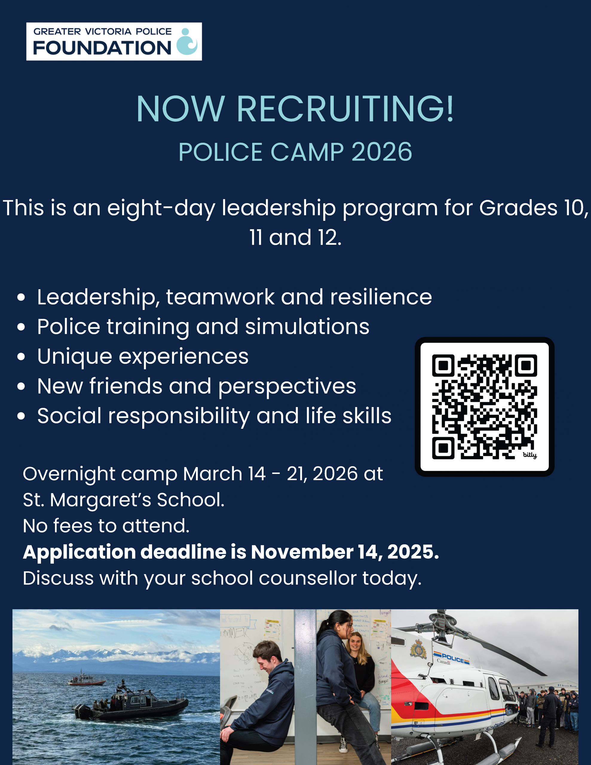 Greater Victoria Police Foundation NOW RECRUITNG! Police Camp 2026 This is an 8-day leadership program for grades 10, 11, and 12. Leadership, teamwork, and resilience. Police training and simulations Unique experiences New friends and perspectives Social responsibility and life skills Overnightcamp March 14- 21, 2026 at St. Margaret's School. No fees to attend. Application Deadline is November 14, 2025. Discuss with your school counsellor today.